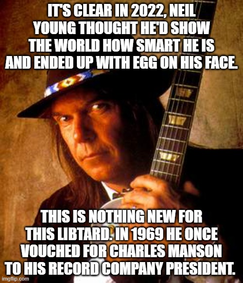 Thanks to this doddering fool, he just made Joe Rogan even more popular. | IT'S CLEAR IN 2022, NEIL YOUNG THOUGHT HE'D SHOW THE WORLD HOW SMART HE IS AND ENDED UP WITH EGG ON HIS FACE. THIS IS NOTHING NEW FOR THIS LIBTARD. IN 1969 HE ONCE VOUCHED FOR CHARLES MANSON TO HIS RECORD COMPANY PRESIDENT. | image tagged in neil young,joe rogan,liberals,dimwits,woke,charles manson | made w/ Imgflip meme maker