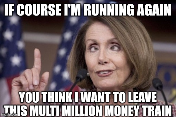 Nancy pelosi | IF COURSE I'M RUNNING AGAIN YOU THINK I WANT TO LEAVE THIS MULTI MILLION MONEY TRAIN | image tagged in nancy pelosi | made w/ Imgflip meme maker