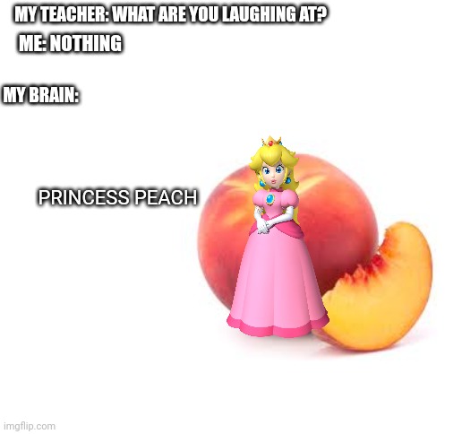 Princess Peach be like | MY TEACHER: WHAT ARE YOU LAUGHING AT? ME: NOTHING; MY BRAIN:; PRINCESS PEACH | image tagged in blank white template,princess peach | made w/ Imgflip meme maker