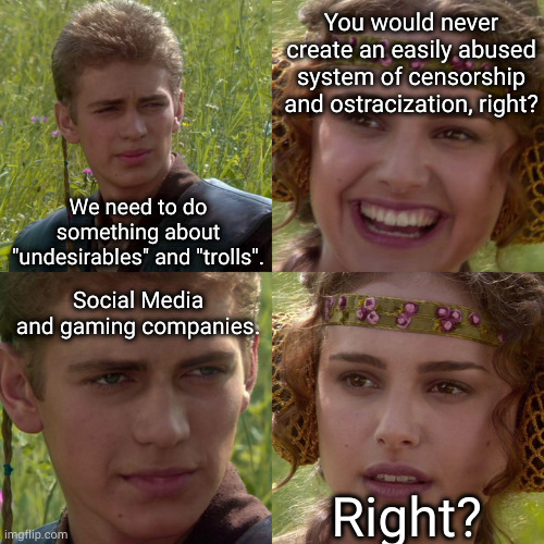 our greatest fears from the nineties are realized now. | You would never create an easily abused system of censorship and ostracization, right? We need to do something about "undesirables" and "trolls". Social Media and gaming companies. Right? | image tagged in anakin padme 4 panel | made w/ Imgflip meme maker