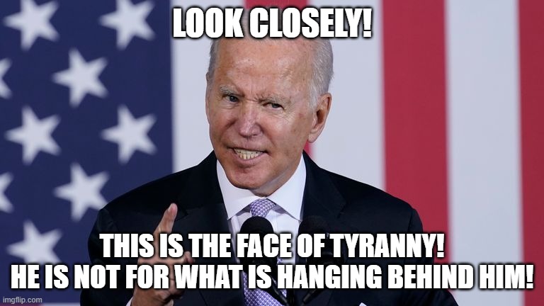 Joe Biden is the face of Tyranny! | LOOK CLOSELY! THIS IS THE FACE OF TYRANNY!
HE IS NOT FOR WHAT IS HANGING BEHIND HIM! | image tagged in joe biden,tyranny,democrats | made w/ Imgflip meme maker