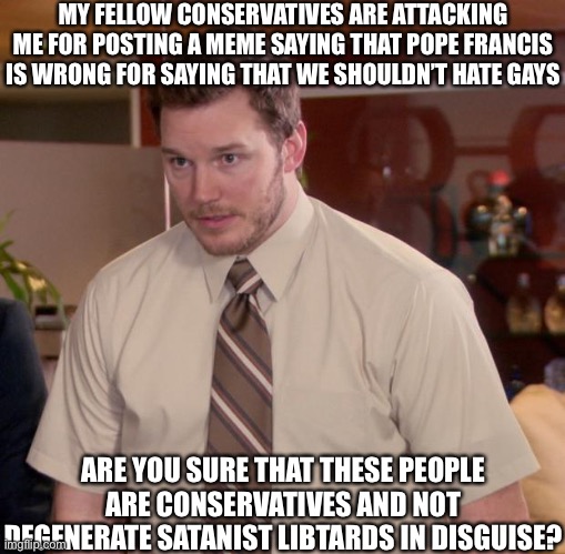 Afraid To Ask Andy Meme | MY FELLOW CONSERVATIVES ARE ATTACKING ME FOR POSTING A MEME SAYING THAT POPE FRANCIS IS WRONG FOR SAYING THAT WE SHOULDN’T HATE GAYS; ARE YOU SURE THAT THESE PEOPLE ARE CONSERVATIVES AND NOT DEGENERATE SATANIST LIBTARDS IN DISGUISE? | image tagged in oh wow are you actually reading these tags | made w/ Imgflip meme maker