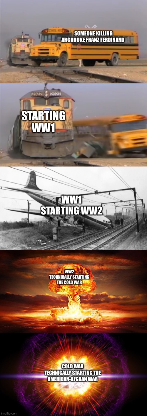 For the last panel, in the Cold War we gave Afghans weapons. | SOMEONE KILLING ARCHDUKE FRANZ FERDINAND; STARTING WW1; WW1 STARTING WW2; WW2 TECHNICALLY STARTING THE COLD WAR; COLD WAR TECHNICALLY STARTING THE AMERICAN-AFGHAN WAR | image tagged in train hitting school bus extended | made w/ Imgflip meme maker
