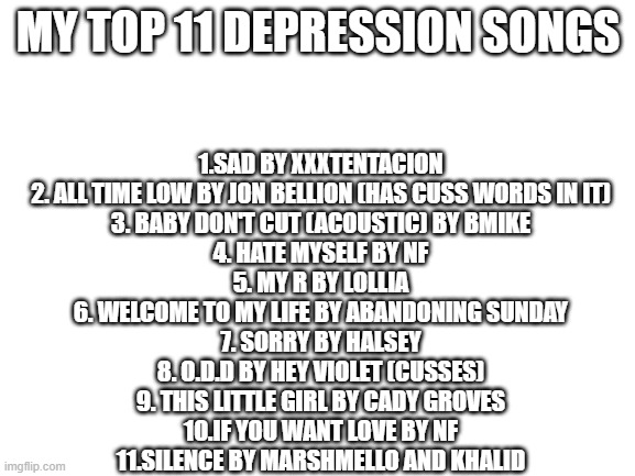 Blank White Template | MY TOP 11 DEPRESSION SONGS; 1.SAD BY XXXTENTACION
2. ALL TIME LOW BY JON BELLION (HAS CUSS WORDS IN IT)
3. BABY DON'T CUT (ACOUSTIC) BY BMIKE
4. HATE MYSELF BY NF
5. MY R BY LOLLIA
6. WELCOME TO MY LIFE BY ABANDONING SUNDAY
7. SORRY BY HALSEY
8. O.D.D BY HEY VIOLET (CUSSES)
9. THIS LITTLE GIRL BY CADY GROVES
10.IF YOU WANT LOVE BY NF
11.SILENCE BY MARSHMELLO AND KHALID | image tagged in blank white template | made w/ Imgflip meme maker