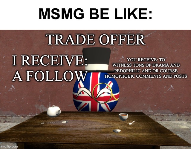 UKball trade offer | MSMG BE LIKE:; TRADE OFFER; I RECEIVE: A FOLLOW; YOU RECEIVE: TO WITNESS TONS OF DRAMA AND PEDOPHILIC AND OR COURSE HOMOPHOBIC COMMENTS AND POSTS | image tagged in ukball trade offer,memes | made w/ Imgflip meme maker