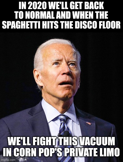 Things I wouldn't be surprised if Biden says, #1. | IN 2020 WE'LL GET BACK TO NORMAL AND WHEN THE SPAGHETTI HITS THE DISCO FLOOR; WE'LL FIGHT THIS VACUUM IN CORN POP'S PRIVATE LIMO | image tagged in joe biden | made w/ Imgflip meme maker