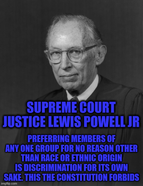 SUPREME COURT JUSTICE LEWIS POWELL JR; PREFERRING MEMBERS OF ANY ONE GROUP FOR NO REASON OTHER THAN RACE OR ETHNIC ORIGIN IS DISCRIMINATION FOR ITS OWN SAKE. THIS THE CONSTITUTION FORBIDS | image tagged in supreme court,constitution,discrimination | made w/ Imgflip meme maker