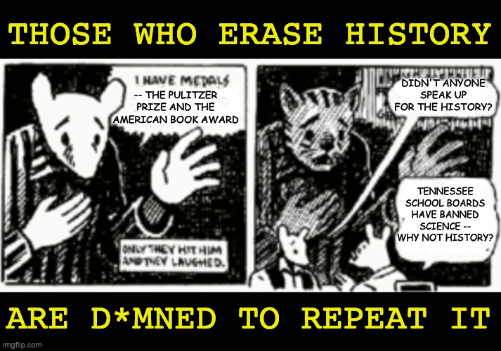Oh, 'Murica, you can be more embarrassing than an unclothed mouse | THOSE WHO ERASE HISTORY; DIDN'T ANYONE SPEAK UP FOR THE HISTORY? -- THE PULITZER PRIZE AND THE AMERICAN BOOK AWARD; TENNESSEE SCHOOL BOARDS HAVE BANNED SCIENCE -- WHY NOT HISTORY? ARE D*MNED TO REPEAT IT | image tagged in banned,books,banned books,tennessee,history,cancel culture | made w/ Imgflip meme maker