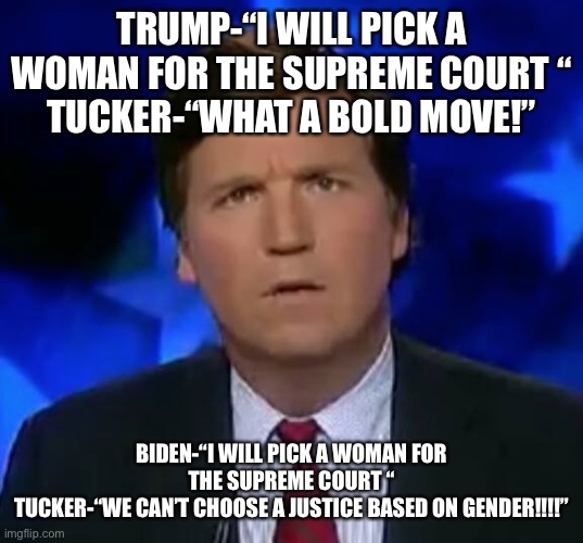 Tucker Puzzled | TRUMP-“I WILL PICK A WOMAN FOR THE SUPREME COURT “
TUCKER-“WHAT A BOLD MOVE!”; BIDEN-“I WILL PICK A WOMAN FOR THE SUPREME COURT “
TUCKER-“WE CAN’T CHOOSE A JUSTICE BASED ON GENDER!!!!” | image tagged in tucker puzzled | made w/ Imgflip meme maker
