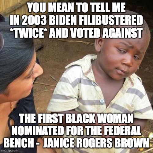 Scratch a liberal and find a racist each and every time. | YOU MEAN TO TELL ME IN 2003 BIDEN FILIBUSTERED *TWICE* AND VOTED AGAINST; THE FIRST BLACK WOMAN NOMINATED FOR THE FEDERAL BENCH -  JANICE ROGERS BROWN | image tagged in biden,2022,black woman,racists,liberals,liars | made w/ Imgflip meme maker