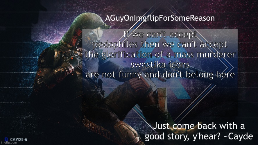 i won't ban anyone for it but grow the hell up | If we can't accept pedophiles then we can't accept the glorification of a mass murderer
swastika icons are not funny and don't belong here | image tagged in aguyonimgflip cayde announcement template | made w/ Imgflip meme maker