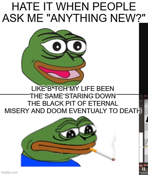 sadge | HATE IT WHEN PEOPLE ASK ME "ANYTHING NEW?"; LIKE B*TCH MY LIFE BEEN THE SAME STARING DOWN THE BLACK PIT OF ETERNAL MISERY AND DOOM EVENTUALY TO DEATH | image tagged in sadge | made w/ Imgflip meme maker