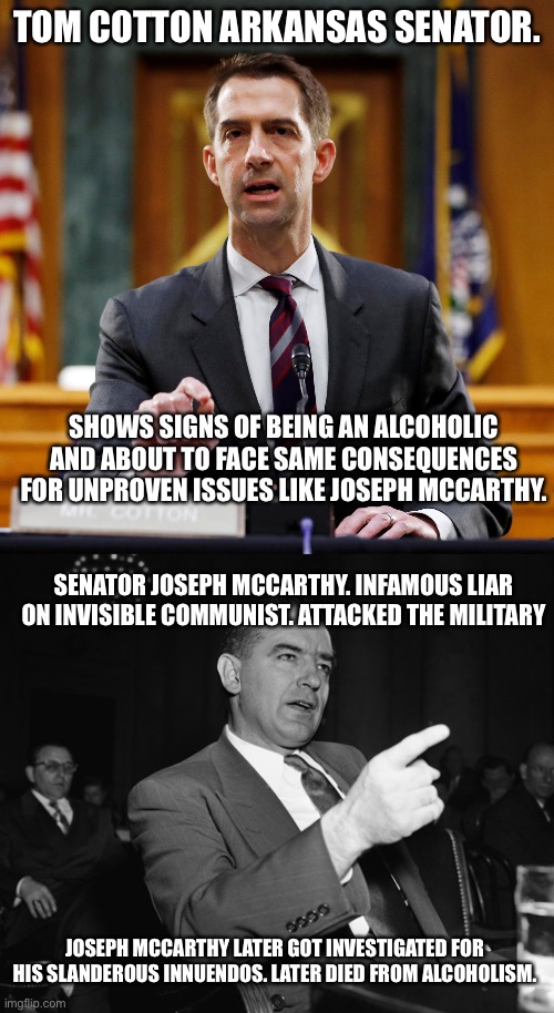 2 US Senators 72 years apart and 1 isn’t alive. Both have drinking problems. | TOM COTTON ARKANSAS SENATOR. SHOWS SIGNS OF BEING AN ALCOHOLIC AND ABOUT TO FACE SAME CONSEQUENCES FOR UNPROVEN ISSUES LIKE JOSEPH MCCARTHY. SENATOR JOSEPH MCCARTHY. INFAMOUS LIAR ON INVISIBLE COMMUNIST. ATTACKED THE MILITARY; JOSEPH MCCARTHY LATER GOT INVESTIGATED FOR HIS SLANDEROUS INNUENDOS. LATER DIED FROM ALCOHOLISM. | image tagged in alcoholic,joseph mccarthy,tom cotton,arkansas,wisconsin,republicans | made w/ Imgflip meme maker