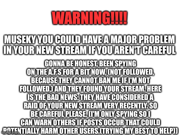 Blank White Template | WARNING!!!! GONNA BE HONEST, BEEN SPYING ON THE A.F.S FOR A BIT NOW, (NOT FOLLOWED, BECAUSE THEY CANNOT BAN ME IF I'M NOT FOLLOWED,) AND THEY FOUND YOUR STREAM. HERE IS THE BAD NEWS: THEY HAVE CONSIDERED A RAID OF YOUR NEW STREAM VERY RECENTLY. SO BE CAREFUL PLEASE. (I'M ONLY SPYING SO I CAN WARN OTHERS IF POSTS OCCUR THAT COULD POTENTIALLY HARM OTHER USERS.(TRYING MY BEST TO HELP)); MUSEKY YOU COULD HAVE A MAJOR PROBLEM IN YOUR NEW STREAM IF YOU AREN'T CAREFUL | image tagged in blank white template | made w/ Imgflip meme maker