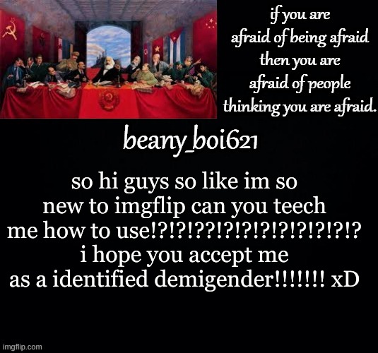 I hate my life. | so hi guys so like im so new to imgflip can you teech me how to use!?!?!??!?!?!?!?!?!?!?!? i hope you accept me as a identified demigender!!!!!!! xD | image tagged in communist beany dark mode | made w/ Imgflip meme maker