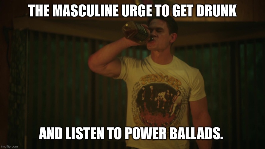 The masculine urge | THE MASCULINE URGE TO GET DRUNK; AND LISTEN TO POWER BALLADS. | image tagged in john cena | made w/ Imgflip meme maker