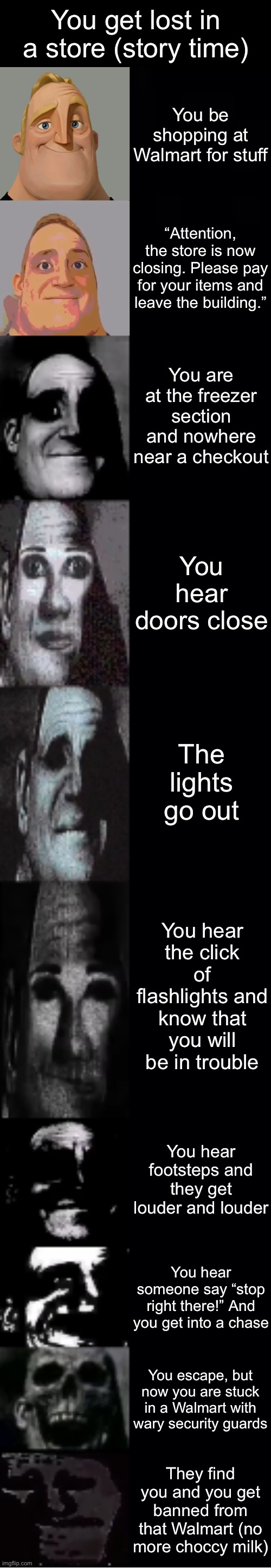 mr incredible becoming uncanny | You get lost in a store (story time); You be shopping at Walmart for stuff; “Attention, the store is now closing. Please pay for your items and leave the building.”; You are at the freezer section and nowhere near a checkout; You hear doors close; The lights go out; You hear the click of flashlights and know that you will be in trouble; You hear footsteps and they get louder and louder; You hear someone say “stop right there!” And you get into a chase; You escape, but now you are stuck in a Walmart with wary security guards; They find you and you get banned from that Walmart (no more choccy milk) | image tagged in mr incredible becoming uncanny | made w/ Imgflip meme maker