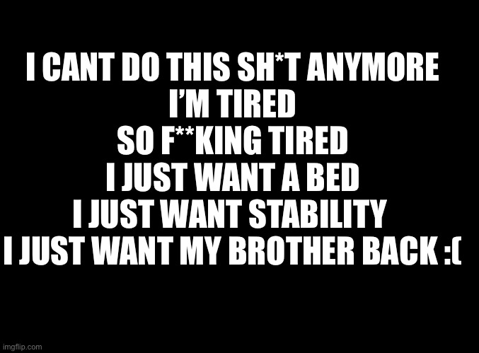 Why can’t anyone just help us… | I CANT DO THIS SH*T ANYMORE
I’M TIRED
SO F**KING TIRED
I JUST WANT A BED
I JUST WANT STABILITY 
I JUST WANT MY BROTHER BACK :( | image tagged in blank black | made w/ Imgflip meme maker