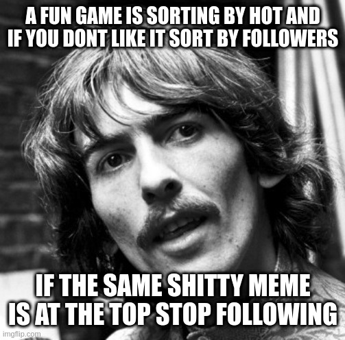 it also helps clear out the clutter | A FUN GAME IS SORTING BY HOT AND IF YOU DONT LIKE IT SORT BY FOLLOWERS; IF THE SAME SHITTY MEME IS AT THE TOP STOP FOLLOWING | image tagged in hi george,pleasant,experience,maintained | made w/ Imgflip meme maker