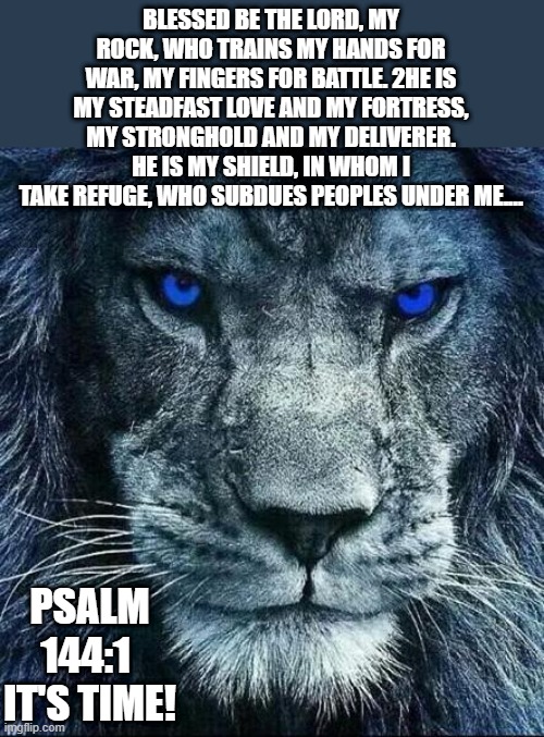 the valiant warrior and mighty conqueror. | BLESSED BE THE LORD, MY ROCK, WHO TRAINS MY HANDS FOR WAR, MY FINGERS FOR BATTLE. 2HE IS MY STEADFAST LOVE AND MY FORTRESS, MY STRONGHOLD AND MY DELIVERER. HE IS MY SHIELD, IN WHOM I TAKE REFUGE, WHO SUBDUES PEOPLES UNDER ME.…; PSALM 144:1 
IT'S TIME! | image tagged in christians,bible verse,jesus christ,world war 3,warrior,soldiers | made w/ Imgflip meme maker