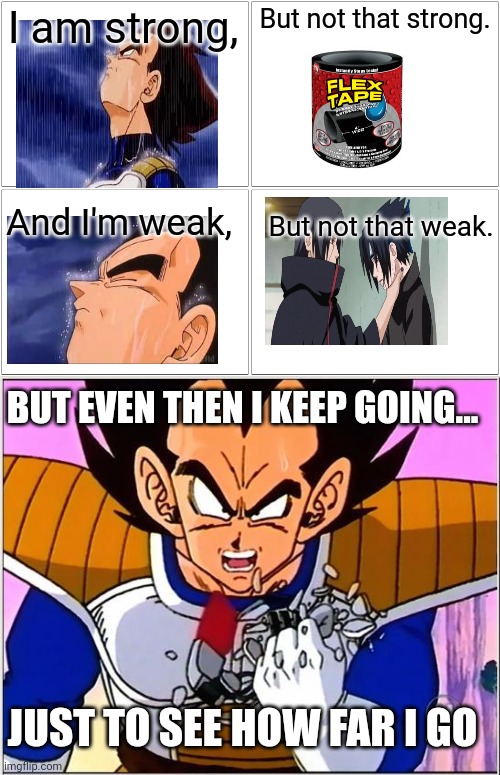 It's about drive it's about power | I am strong, But not that strong. And I'm weak, But not that weak. BUT EVEN THEN I KEEP GOING... JUST TO SEE HOW FAR I GO | image tagged in memes,blank comic panel 2x2,vegeta over 9000 | made w/ Imgflip meme maker