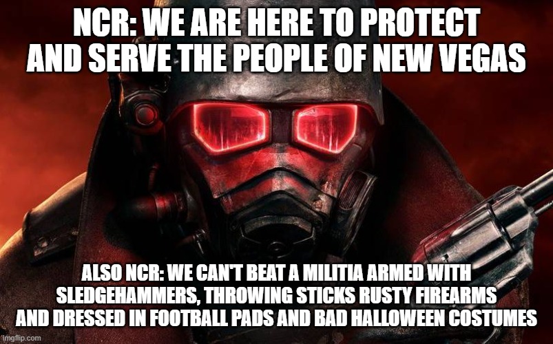 NCR FNV | NCR: WE ARE HERE TO PROTECT AND SERVE THE PEOPLE OF NEW VEGAS; ALSO NCR: WE CAN'T BEAT A MILITIA ARMED WITH SLEDGEHAMMERS, THROWING STICKS RUSTY FIREARMS AND DRESSED IN FOOTBALL PADS AND BAD HALLOWEEN COSTUMES | image tagged in ncr fnv | made w/ Imgflip meme maker