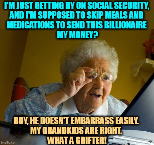 Trump and the Profit Motive. | I'M JUST GETTING BY ON SOCIAL SECURITY, 
AND I'M SUPPOSED TO SKIP MEALS AND 
MEDICATIONS TO SEND THIS BILLIONAIRE 
MY MONEY? BOY, HE DOESN'T EMBARRASS EASILY. 
MY GRANDKIDS ARE RIGHT. 
WHAT A GRIFTER! | image tagged in memes,grandma finds the internet,trump,stealing,old people,money | made w/ Imgflip meme maker