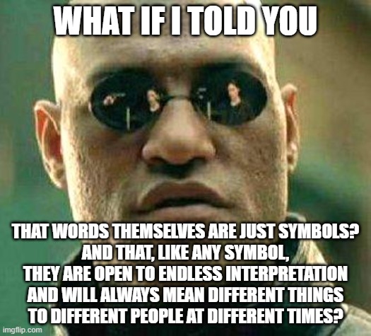 You Cannot Carve Truth Into Stone | WHAT IF I TOLD YOU; THAT WORDS THEMSELVES ARE JUST SYMBOLS?
AND THAT, LIKE ANY SYMBOL,
THEY ARE OPEN TO ENDLESS INTERPRETATION
AND WILL ALWAYS MEAN DIFFERENT THINGS
TO DIFFERENT PEOPLE AT DIFFERENT TIMES? | image tagged in what if i told you,words,symbolism,meaning,truth,linguistics | made w/ Imgflip meme maker