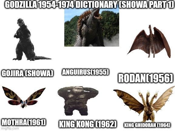Godzilla 1954-1974 Dictionary (showa part 1) | GODZILLA 1954-1974 DICTIONARY (SHOWA PART 1); GOJIRA (SHOWA); RODAN(1956); ANGUIRUS(1955); MOTHRA(1961); KING KONG (1962); KING GHIDORAH (1964) | image tagged in blank white template | made w/ Imgflip meme maker