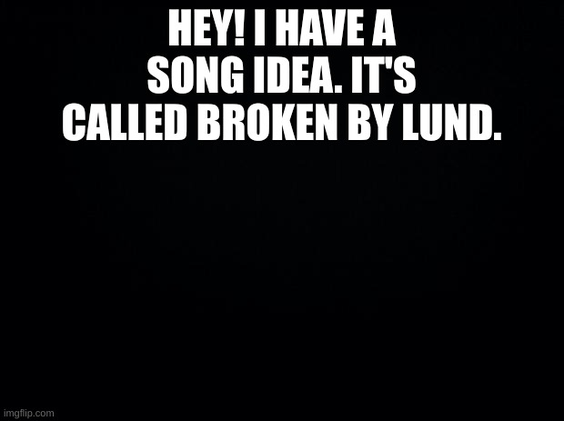 Broken by Lund | HEY! I HAVE A SONG IDEA. IT'S CALLED BROKEN BY LUND. | image tagged in black background | made w/ Imgflip meme maker