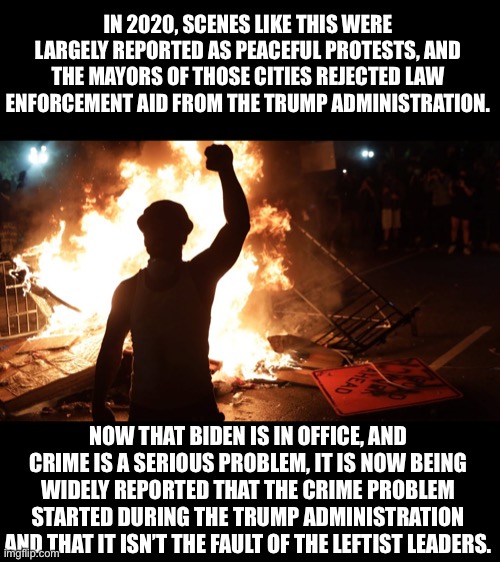 Peaceful | IN 2020, SCENES LIKE THIS WERE LARGELY REPORTED AS PEACEFUL PROTESTS, AND THE MAYORS OF THOSE CITIES REJECTED LAW ENFORCEMENT AID FROM THE TRUMP ADMINISTRATION. NOW THAT BIDEN IS IN OFFICE, AND CRIME IS A SERIOUS PROBLEM, IT IS NOW BEING WIDELY REPORTED THAT THE CRIME PROBLEM STARTED DURING THE TRUMP ADMINISTRATION AND THAT IT ISN’T THE FAULT OF THE LEFTIST LEADERS. | image tagged in biden,trump | made w/ Imgflip meme maker