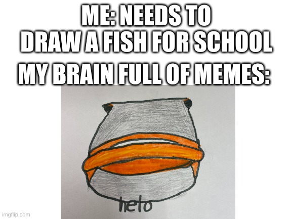 Fish | ME: NEEDS TO DRAW A FISH FOR SCHOOL; MY BRAIN FULL OF MEMES: | image tagged in helo | made w/ Imgflip meme maker