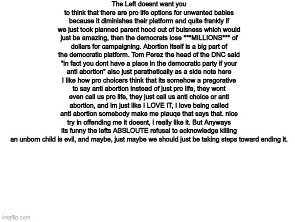 Blank White Template | The Left doesnt want you to think that there are pro life options for unwanted babies because it diminishes their platform and quite frankly if we just took planned parent hood out of buisness which would just be amazing, then the democrats lose ***MILLIONS*** of dollars for campaigning. Abortion itself is a big part of the democratic platform. Tom Perez the head of the DNC said "in fact you dont have a place in the democratic party if your anti abortion" also just parathetically as a side note here I like how pro choicers think that its somehow a pregorative to say anti abortion instead of just pro life, they wont even call us pro life, they just call us anti choice or anti abortion, and im just like I LOVE IT, I love being called anti abortion somebody make me plauqe that says that. nice try in offending me it doesnt, i really like it. But Anyways its funny the lefts ABSLOUTE refusal to acknowledge killing an unborn child is evil, and maybe, just maybe we should just be taking steps toward ending it. | image tagged in blank white template,abortion,abortion is murder | made w/ Imgflip meme maker