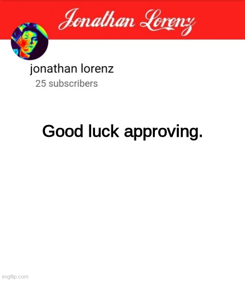 jonathan lorenz temp 5 | Good luck approving. jkewjfowqpmiowqpjfieqpjfo3qpjfwpqjfowpqjfqpowpqowfjpojwqfpwjfwpojfpofjqwpojwqfwqfpojpfwojwpfojwfjpowfpojwqjpowfpojwqjpo | image tagged in jonathan lorenz temp 5 | made w/ Imgflip meme maker
