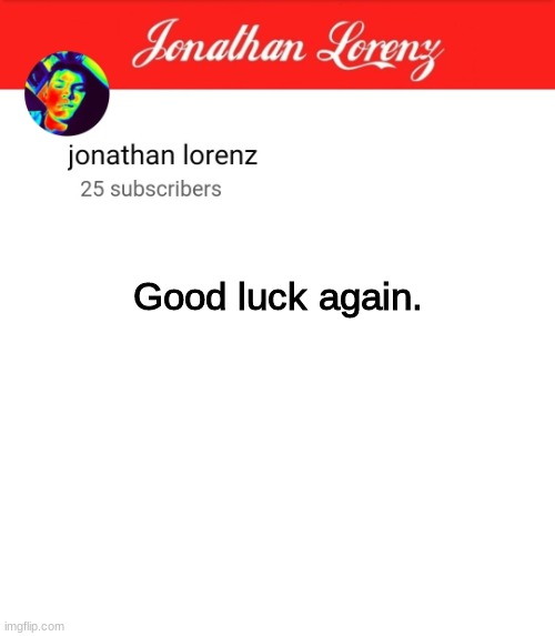 jonathan lorenz temp 5 | Good luck again. jkewjfowqpmiowqpjfieqpjfo3qpjfwpqjfowpqjfqpowpqowfjpojwqfpwjfwpojfpofjqwpojwqfwqfpojpfwojwpfojwfjpowfpojwqjpowfpojwqjpoqwfp | image tagged in jonathan lorenz temp 5 | made w/ Imgflip meme maker