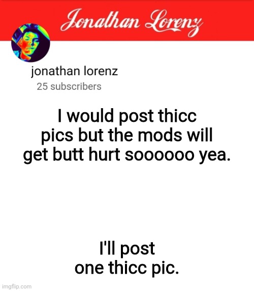 jonathan lorenz temp 5 | I would post thicc pics but the mods will get butt hurt soooooo yea. I'll post one thicc pic. | image tagged in jonathan lorenz temp 5 | made w/ Imgflip meme maker
