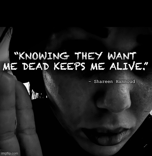 Alive | “KNOWING THEY WANT ME DEAD KEEPS ME ALIVE.”; - Shareen Hammoud | image tagged in alive,abuse,violence,murder,justice,help | made w/ Imgflip meme maker