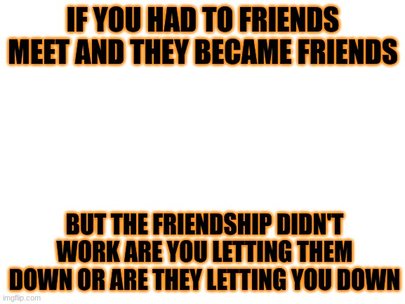 Blank White Template | IF YOU HAD TO FRIENDS MEET AND THEY BECAME FRIENDS; BUT THE FRIENDSHIP DIDN'T WORK ARE YOU LETTING THEM DOWN OR ARE THEY LETTING YOU DOWN | image tagged in blank white template | made w/ Imgflip meme maker