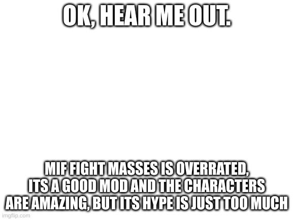 attack me in the comments :'D | OK, HEAR ME OUT. MIF FIGHT MASSES IS OVERRATED, ITS A GOOD MOD AND THE CHARACTERS ARE AMAZING, BUT ITS HYPE IS JUST TOO MUCH | image tagged in blank white template | made w/ Imgflip meme maker