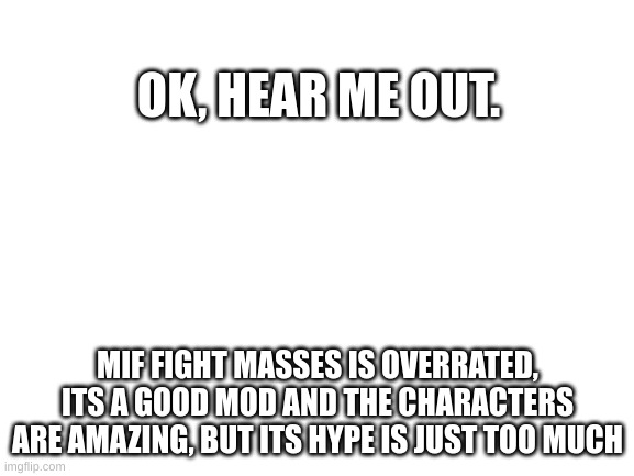 attack me in the comments :'D |  OK, HEAR ME OUT. MIF FIGHT MASSES IS OVERRATED, ITS A GOOD MOD AND THE CHARACTERS ARE AMAZING, BUT ITS HYPE IS JUST TOO MUCH | image tagged in blank white template | made w/ Imgflip meme maker