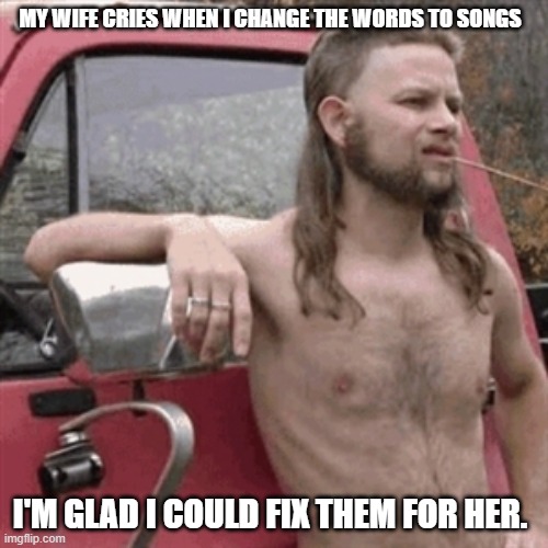 Redneck Subaru | MY WIFE CRIES WHEN I CHANGE THE WORDS TO SONGS; I'M GLAD I COULD FIX THEM FOR HER. | image tagged in redneck subaru | made w/ Imgflip meme maker