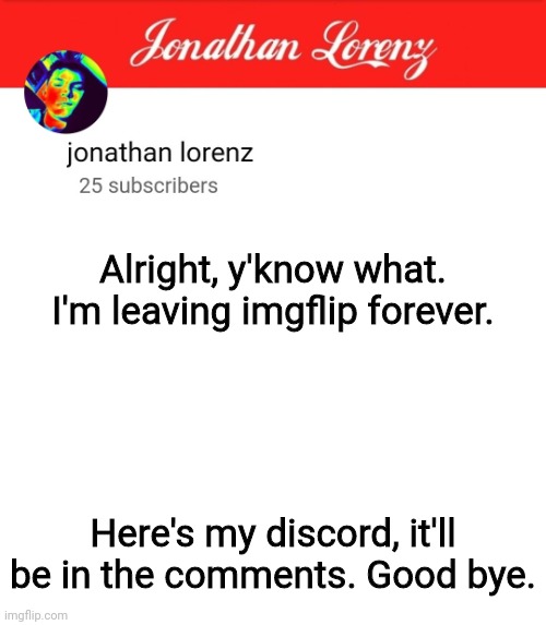 jonathan lorenz temp 5 | Alright, y'know what. I'm leaving imgflip forever. Here's my discord, it'll be in the comments. Good bye. | image tagged in jonathan lorenz temp 5 | made w/ Imgflip meme maker