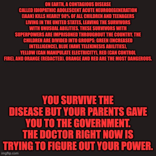 Your OC must be human with no other powers and ages 5-19 | ON EARTH, A CONTAGIOUS DISEASE CALLED IDIOPATHIC ADOLESCENT ACUTE NEURODEGENERATION (IAAN) KILLS NEARLY 98% OF ALL CHILDREN AND TEENAGERS LIVING IN THE UNITED STATES, LEAVING THE SURVIVORS WITH UNUSUAL ABILITIES. THESE SURVIVORS WITH SUPERPOWERS ARE IMPRISONED THROUGHOUT THE COUNTRY. THE CHILDREN ARE DIVIDED INTO GROUPS: GREEN (INCREASED INTELLIGENCE), BLUE (HAVE TELEKINESIS ABILITIES), YELLOW (CAN MANIPULATE ELECTRICITY), RED (CAN CONTROL FIRE), AND ORANGE (REDACTED). ORANGE AND RED ARE THE MOST DANGEROUS. YOU SURVIVE THE DISEASE BUT YOUR PARENTS GAVE YOU TO THE GOVERNMENT. THE DOCTOR RIGHT NOW IS TRYING TO FIGURE OUT YOUR POWER. | image tagged in the darkest minds,anybody seen that movie,i didnt | made w/ Imgflip meme maker