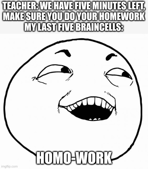 i see what you did there | TEACHER: WE HAVE FIVE MINUTES LEFT,
MAKE SURE YOU DO YOUR HOMEWORK
MY LAST FIVE BRAINCELLS:; HOMO-WORK | image tagged in last braincells | made w/ Imgflip meme maker