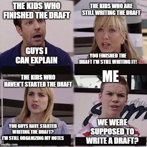 The title was sent to Canada in a box | THE KIDS WHO FINISHED THE DRAFT; THE KIDS WHO ARE STILL WRITING THE DRAFT; GUYS I CAN EXPLAIN; YOU FINISHED THE DRAFT I'M STILL WRITING IT! THE KIDS WHO HAVEN'T STARTED THE DRAFT; ME; WE WERE SUPPOSED TO WRITE A DRAFT? YOU GUYS HAVE STARTED WRITING THE DRAFT? I'M STILL ORGANIZING MY NOTES | image tagged in meme | made w/ Imgflip meme maker