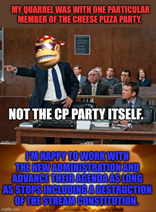 Put cleaver title here. | MY QUARREL WAS WITH ONE PARTICULAR MEMBER OF THE CHEESE PIZZA PARTY. NOT THE CP PARTY ITSELF. I'M HAPPY TO WORK WITH THE NEW ADMINISTRATION AND ADVANCE THEIR AGENDA AS LONG AS STOPS INCLUDING A DESTRUCTION OF THE STREAM CONSTITUTION. | image tagged in lawyer kong,nuclear explosion,pepe party,public service announcement | made w/ Imgflip meme maker