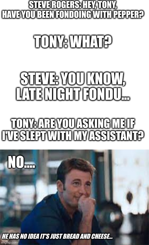 Fondu with Pepper Potts | STEVE ROGERS: HEY, TONY, HAVE YOU BEEN FONDOING WITH PEPPER? TONY: WHAT? STEVE: YOU KNOW, LATE NIGHT FONDU... TONY: ARE YOU ASKING ME IF I'VE SLEPT WITH MY ASSISTANT? NO.... HE HAS NO IDEA IT'S JUST BREAD AND CHEESE... | image tagged in marvel cinematic universe | made w/ Imgflip meme maker