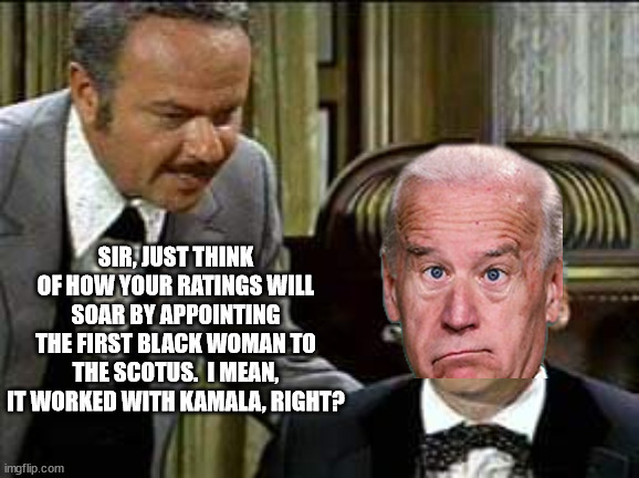 Give the President a 'HARUMPH'! | SIR, JUST THINK OF HOW YOUR RATINGS WILL SOAR BY APPOINTING THE FIRST BLACK WOMAN TO THE SCOTUS.  I MEAN, IT WORKED WITH KAMALA, RIGHT? | image tagged in memes,scotus,woke leftist politics dont work,joe biden,workplace discrimination,another white house fail | made w/ Imgflip meme maker