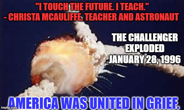 Please pause for a moment and remember all who perish while pursuing lofty goals. | "I TOUCH THE FUTURE. I TEACH."
- CHRISTA MCAULIFFE, TEACHER AND ASTRONAUT; THE CHALLENGER EXPLODED JANUARY 28, 1996; AMERICA WAS UNITED IN GRIEF. | image tagged in politics | made w/ Imgflip meme maker