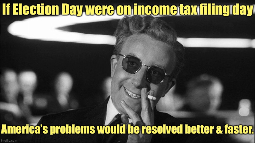 Politicians would be different for sure | If Election Day were on income tax filing day; America’s problems would be resolved better & faster. | image tagged in doctor strangelove says,election day,tax filing day | made w/ Imgflip meme maker